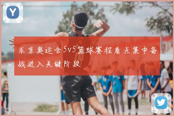 东京奥运会5v5篮球赛程看点集中备战进入关键阶段