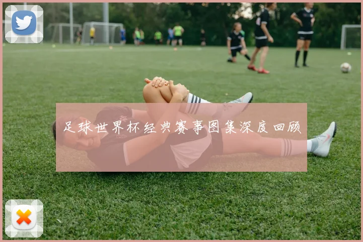 足球世界杯经典赛事图集深度回顾