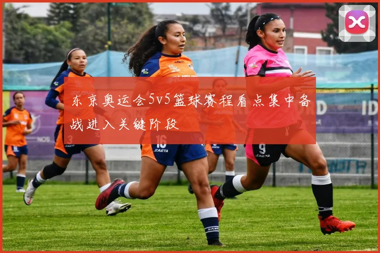 东京奥运会5v5篮球赛程看点集中备战进入关键阶段