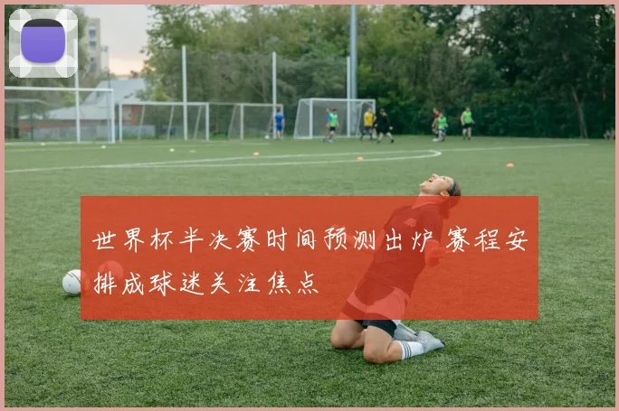 世界杯半决赛时间预测出炉 赛程安排成球迷关注焦点