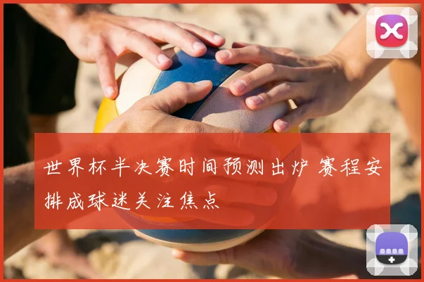 世界杯半决赛时间预测出炉 赛程安排成球迷关注焦点