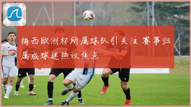 梅西欧洲杯所属球队引关注 赛事归属成球迷热议焦点