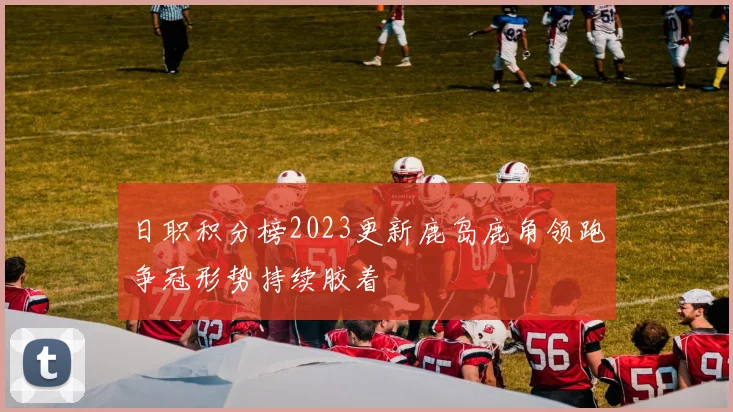 日职积分榜2023更新鹿岛鹿角领跑争冠形势持续胶着