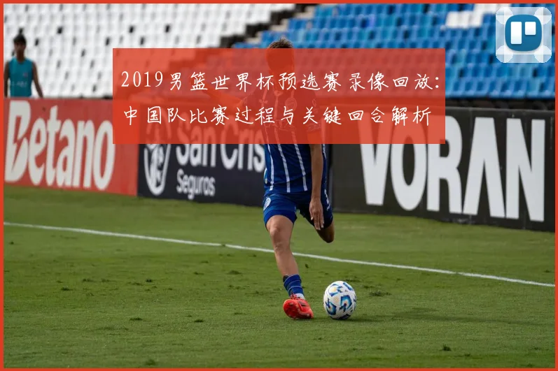 2019男篮世界杯预选赛录像回放：中国队比赛过程与关键回合解析
