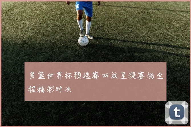 男篮世界杯预选赛回放呈现赛场全程精彩对决