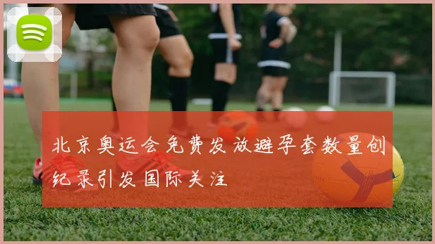 北京奥运会免费发放避孕套数量创纪录引发国际关注