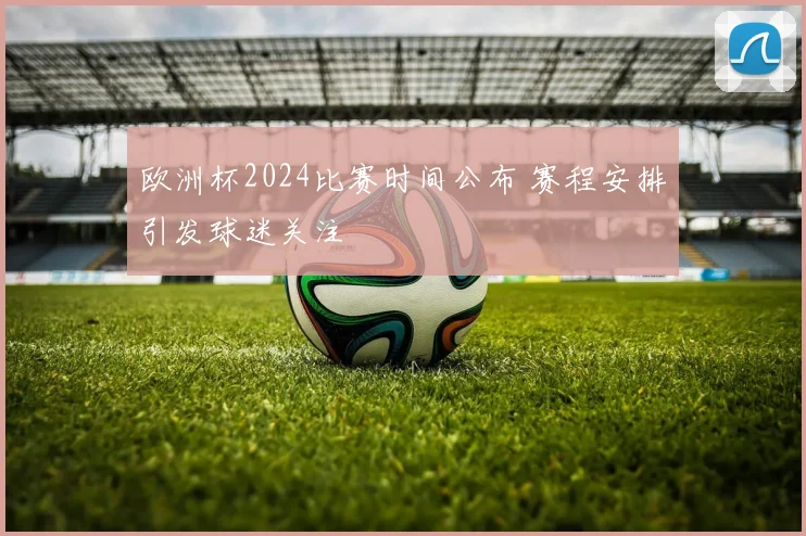 欧洲杯2024比赛时间公布 赛程安排引发球迷关注