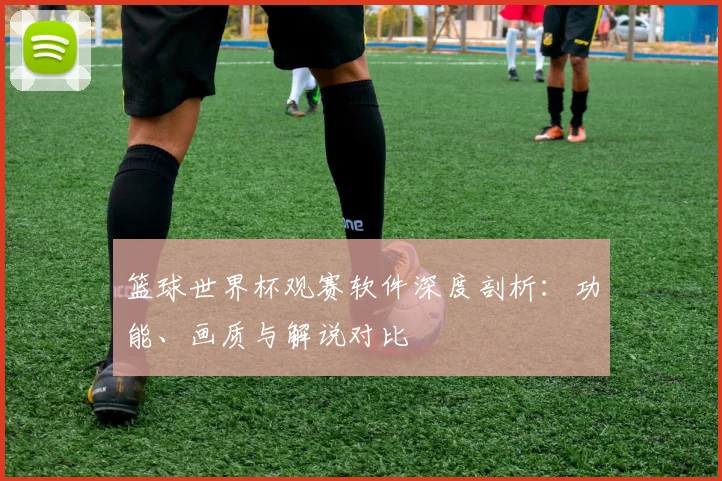 篮球世界杯观赛软件深度剖析：功能、画质与解说对比